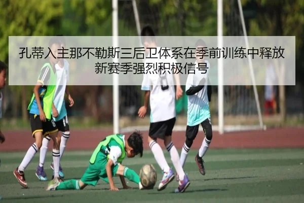 孔蒂入主那不勒斯三后卫体系在季前训练中释放新赛季强烈积极信号